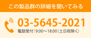 この製品群の詳細を聞いてみる 03-5645-2021 電話受付:9:00~18:00(土日祝除く)